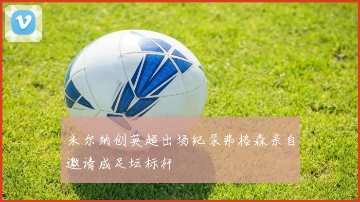 米尔纳创英超出场纪录弗格森亲自邀请成足坛标杆