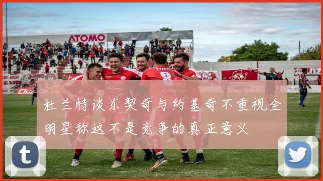杜兰特谈东契奇与约基奇不重视全明星称这不是竞争的真正意义