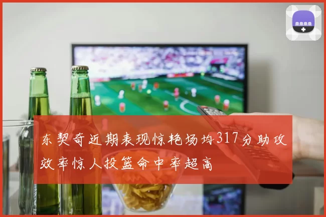 东契奇近期表现惊艳场均317分助攻效率惊人投篮命中率超高