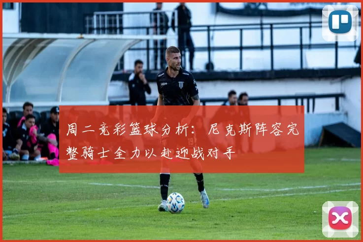 周二竞彩篮球分析：尼克斯阵容完整骑士全力以赴迎战对手