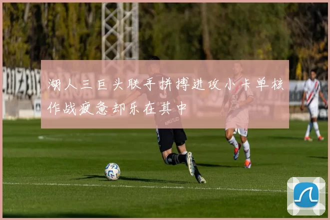 湖人三巨头联手拼搏进攻小卡单核作战疲惫却乐在其中