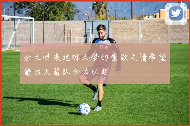 杜兰特表达对大梦的崇敬之情希望能为火箭队全力以赴