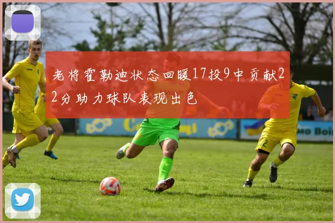 老将霍勒迪状态回暖17投9中贡献22分助力球队表现出色