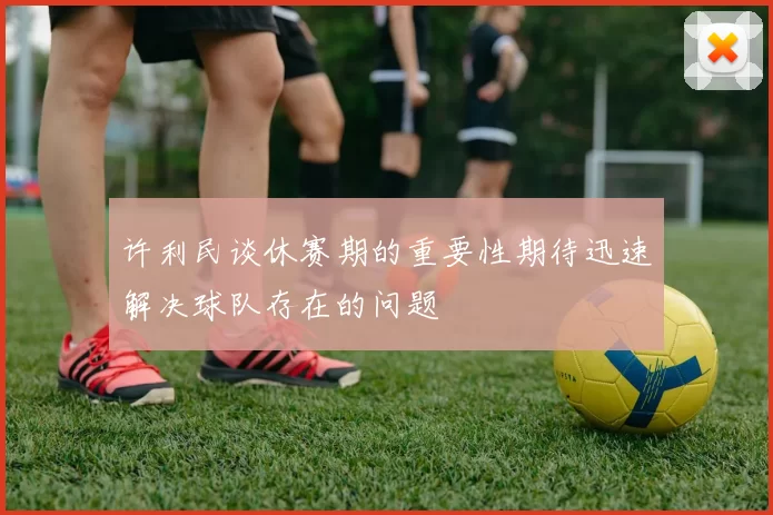 许利民谈休赛期的重要性期待迅速解决球队存在的问题