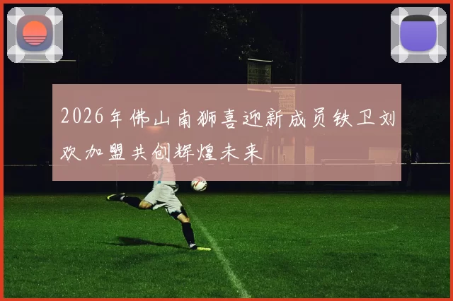 2026年佛山南狮喜迎新成员铁卫刘欢加盟共创辉煌未来