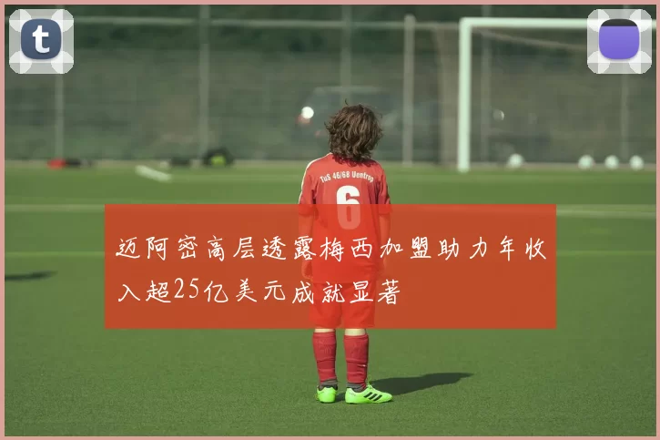 迈阿密高层透露梅西加盟助力年收入超25亿美元成就显著