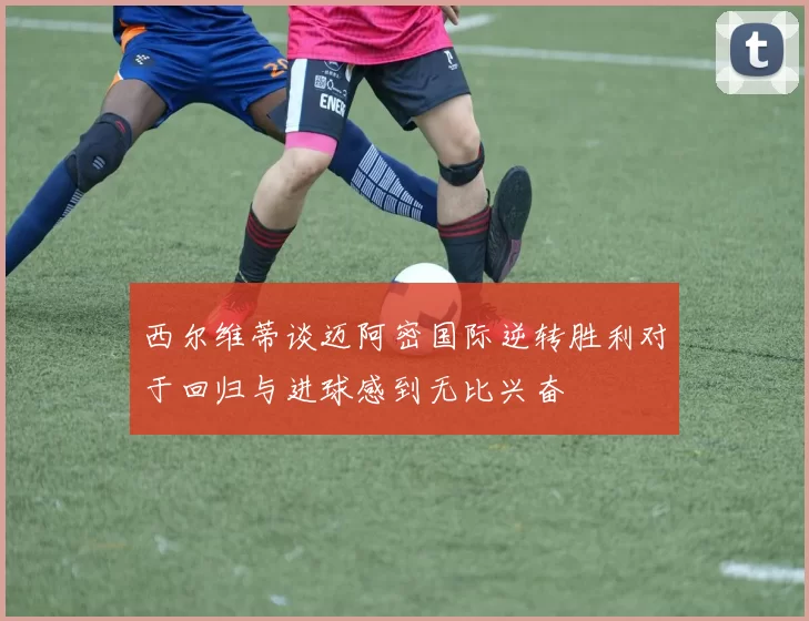 西尔维蒂谈迈阿密国际逆转胜利对于回归与进球感到无比兴奋