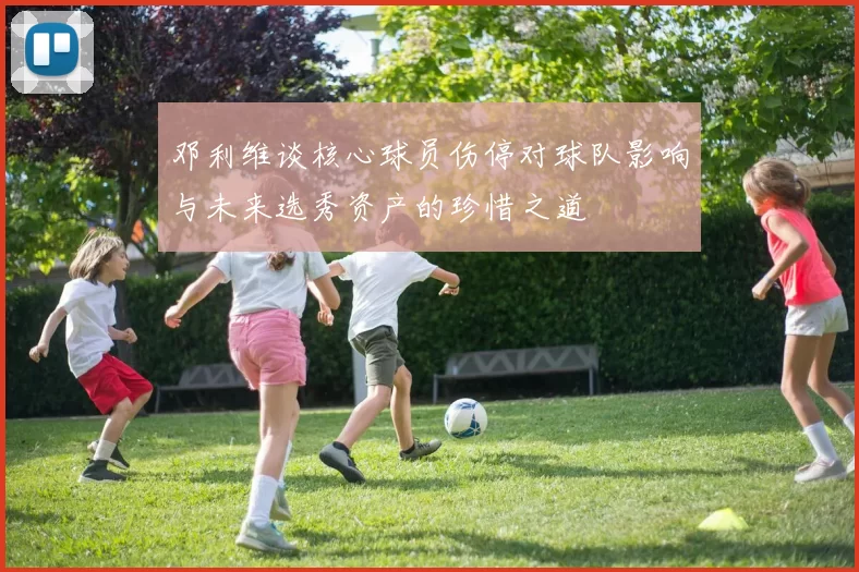 邓利维谈核心球员伤停对球队影响与未来选秀资产的珍惜之道