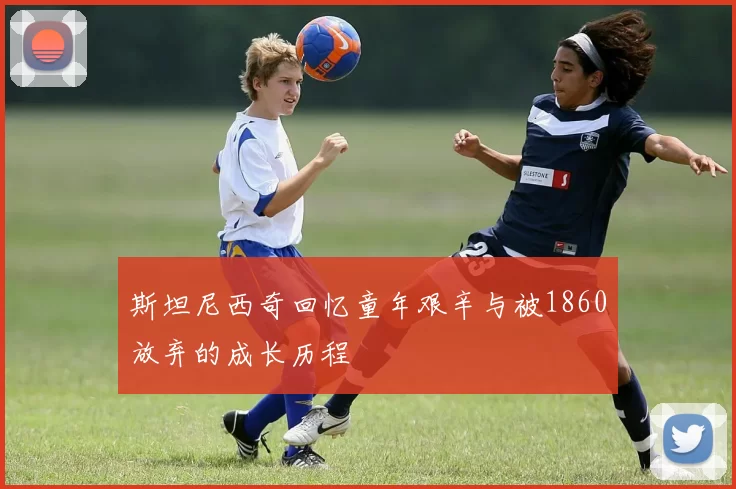 斯坦尼西奇回忆童年艰辛与被1860放弃的成长历程
